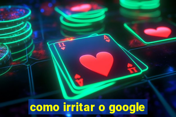 como irritar o google